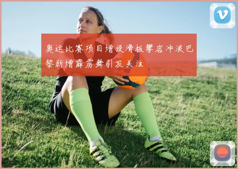 奥运比赛项目增设滑板攀岩冲浪巴黎新增霹雳舞引发关注