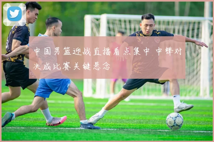 中国男篮迎战直播看点集中 中锋对决成比赛关键悬念