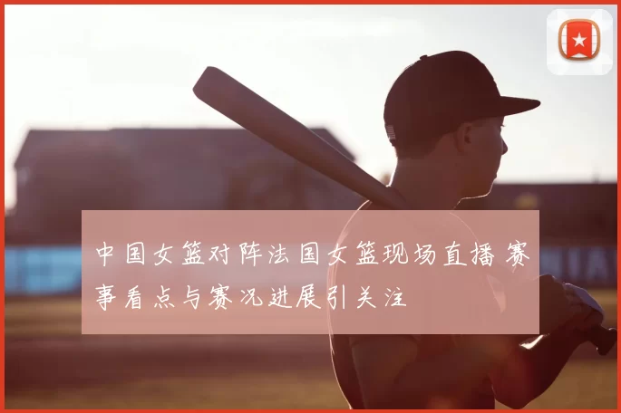中国女篮对阵法国女篮现场直播 赛事看点与赛况进展引关注