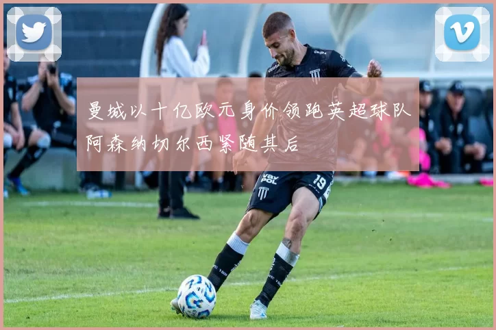 曼城以十亿欧元身价领跑英超球队阿森纳切尔西紧随其后