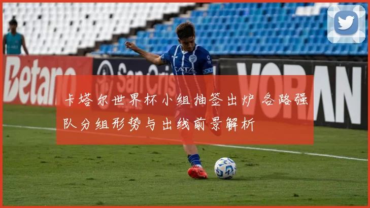 卡塔尔世界杯小组抽签出炉 各路强队分组形势与出线前景解析