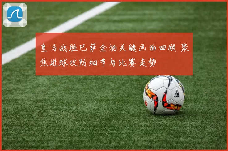 皇马战胜巴萨全场关键画面回顾 聚焦进球攻防细节与比赛走势