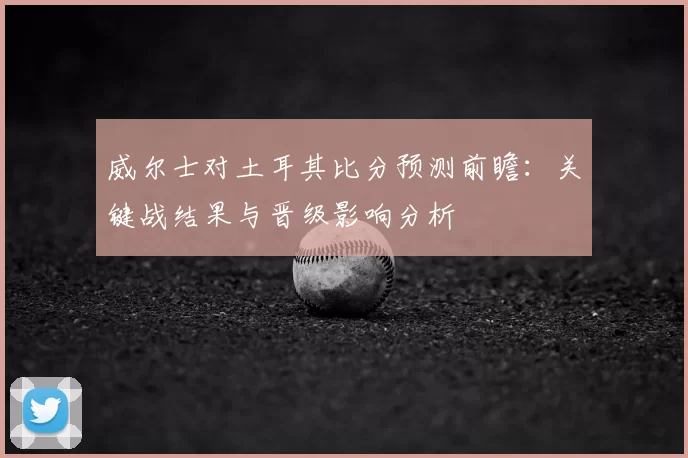 威尔士对土耳其比分预测前瞻：关键战结果与晋级影响分析