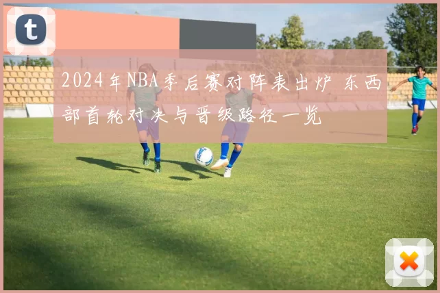 2024年NBA季后赛对阵表出炉 东西部首轮对决与晋级路径一览