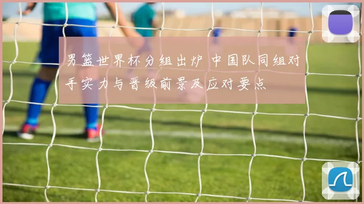 男篮世界杯分组出炉 中国队同组对手实力与晋级前景及应对要点