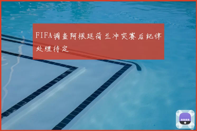 FIFA调查阿根廷荷兰冲突赛后纪律处理待定