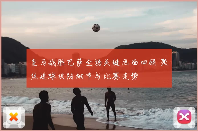 皇马战胜巴萨全场关键画面回顾 聚焦进球攻防细节与比赛走势