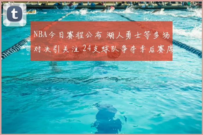 NBA今日赛程公布 湖人勇士等多场对决引关注 24支球队争夺季后赛席位