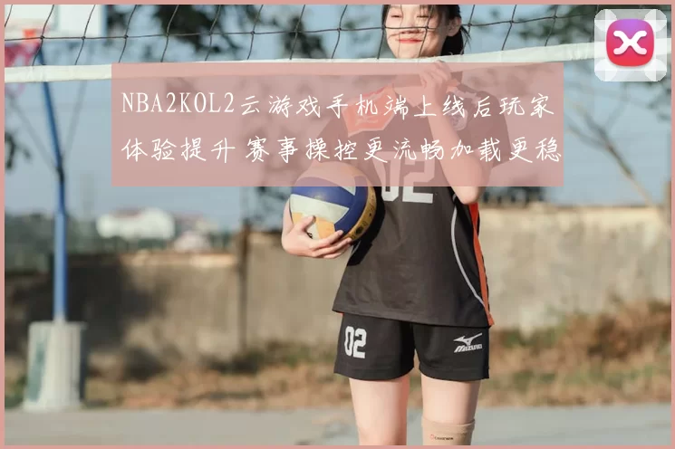NBA2KOL2云游戏手机端上线后玩家体验提升 赛事操控更流畅加载更稳定