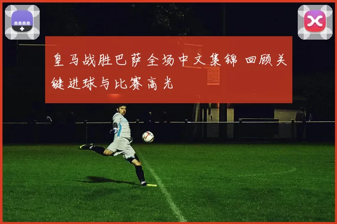 皇马战胜巴萨全场中文集锦 回顾关键进球与比赛高光