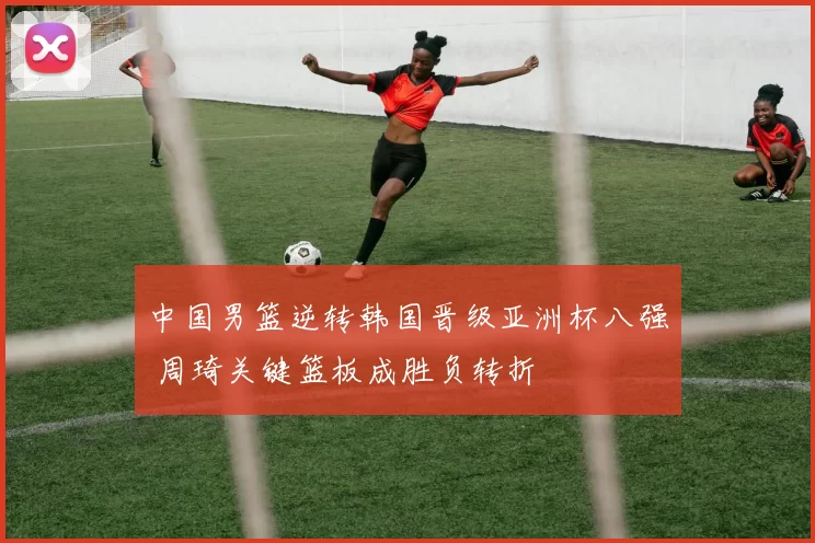 中国男篮逆转韩国晋级亚洲杯八强 周琦关键篮板成胜负转折