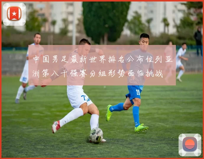 中国男足最新世界排名公布位列亚洲第八十强赛分组形势面临挑战