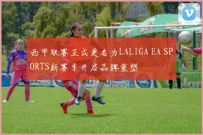 西甲联赛正式更名为LALIGA EA SPORTS新赛季开启品牌重塑