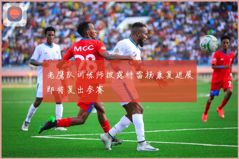 老鹰队训练师披露特雷杨康复进展即将复出参赛