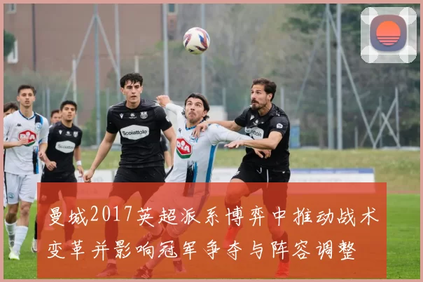 曼城2017英超派系博弈中推动战术变革并影响冠军争夺与阵容调整