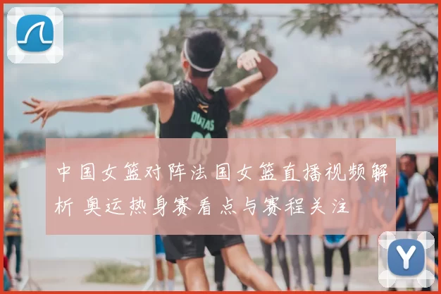 中国女篮对阵法国女篮直播视频解析 奥运热身赛看点与赛程关注