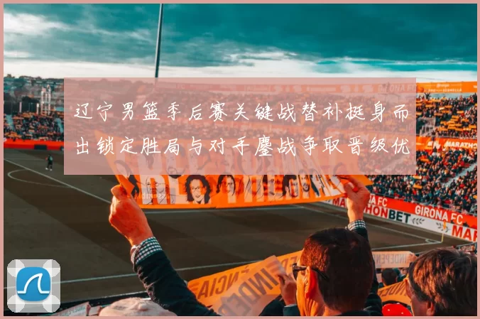 辽宁男篮季后赛关键战替补挺身而出锁定胜局与对手鏖战争取晋级优势