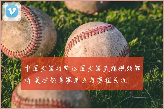 中国女篮对阵法国女篮直播视频解析 奥运热身赛看点与赛程关注