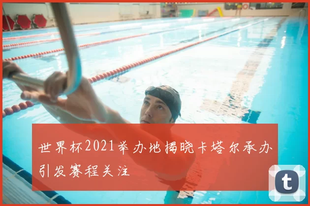 世界杯2021举办地揭晓卡塔尔承办引发赛程关注