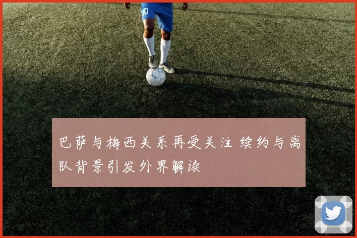 巴萨与梅西关系再受关注 续约与离队背景引发外界解读