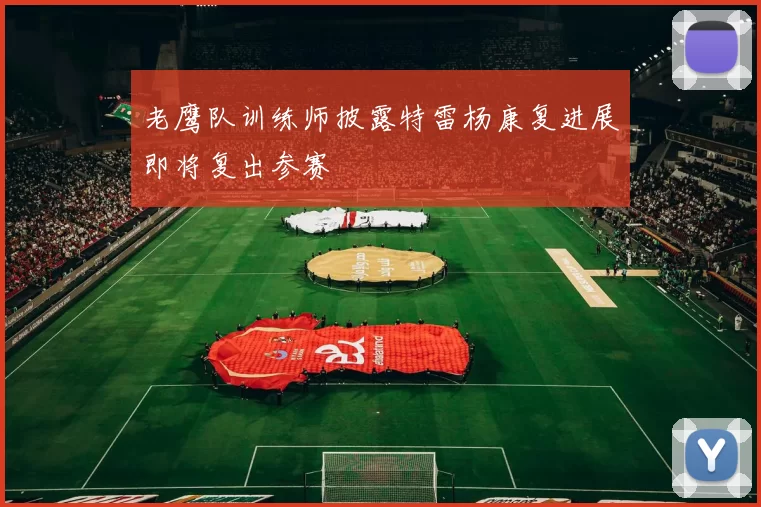 老鹰队训练师披露特雷杨康复进展即将复出参赛