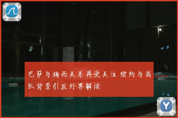巴萨与梅西关系再受关注 续约与离队背景引发外界解读