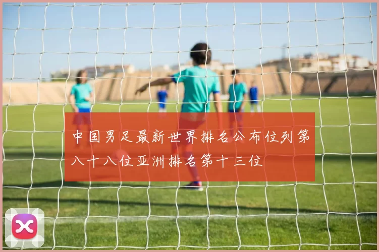 中国男足最新世界排名公布位列第八十八位亚洲排名第十三位