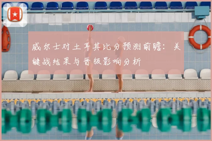 威尔士对土耳其比分预测前瞻：关键战结果与晋级影响分析