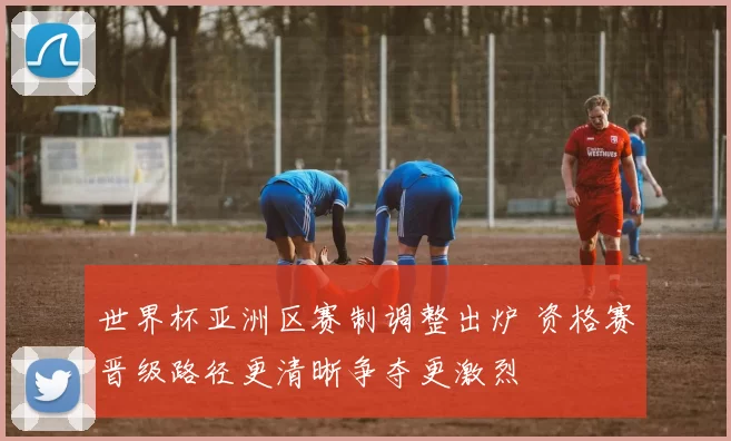 世界杯亚洲区赛制调整出炉 资格赛晋级路径更清晰争夺更激烈