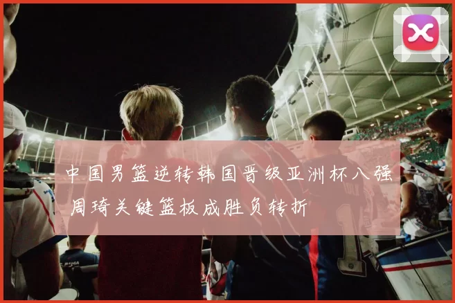 中国男篮逆转韩国晋级亚洲杯八强 周琦关键篮板成胜负转折