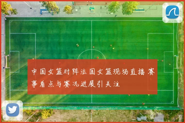 中国女篮对阵法国女篮现场直播 赛事看点与赛况进展引关注