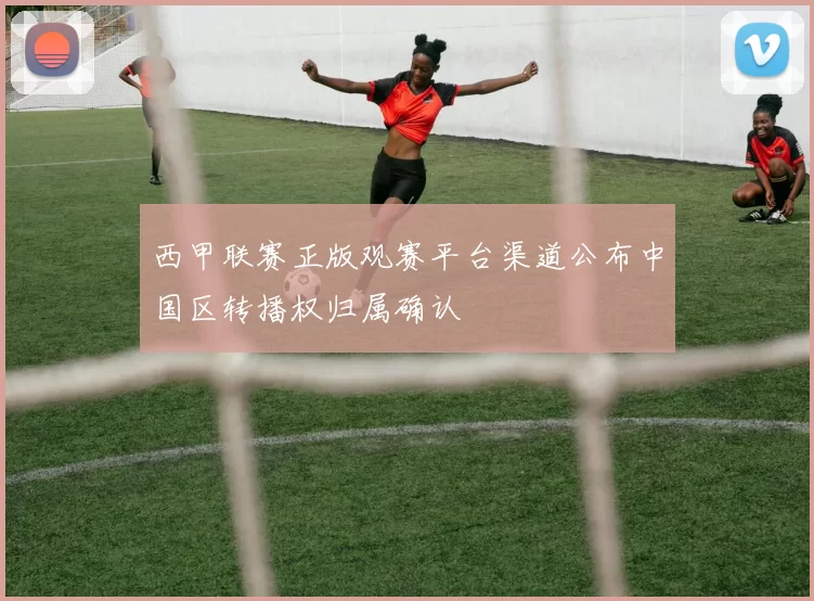 西甲联赛正版观赛平台渠道公布中国区转播权归属确认