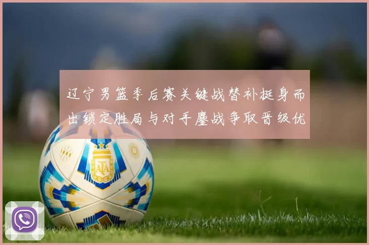 辽宁男篮季后赛关键战替补挺身而出锁定胜局与对手鏖战争取晋级优势