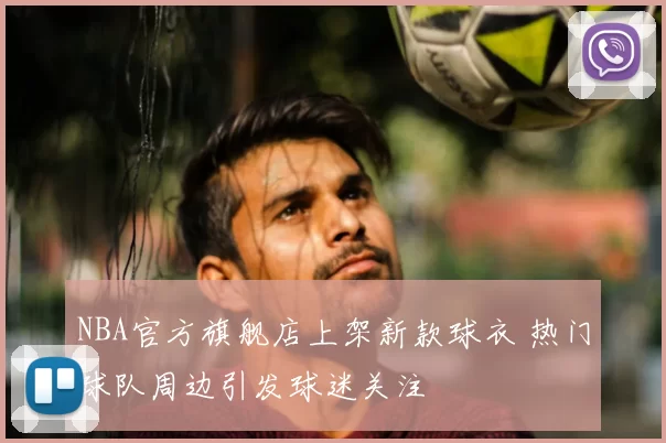 NBA官方旗舰店上架新款球衣 热门球队周边引发球迷关注