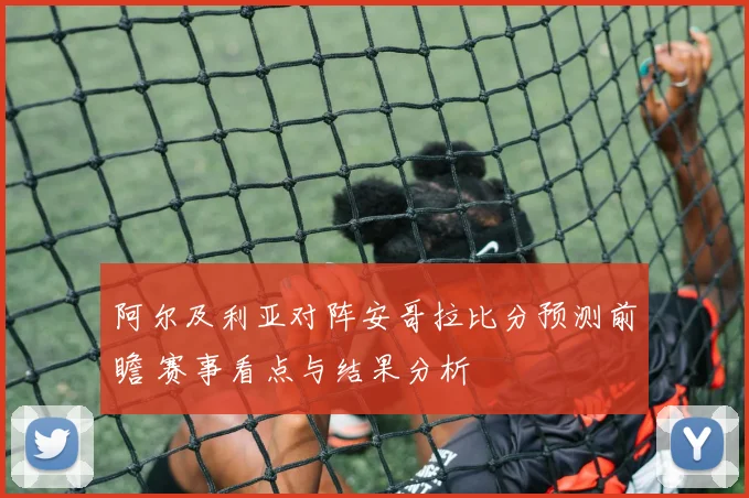 阿尔及利亚对阵安哥拉比分预测前瞻 赛事看点与结果分析