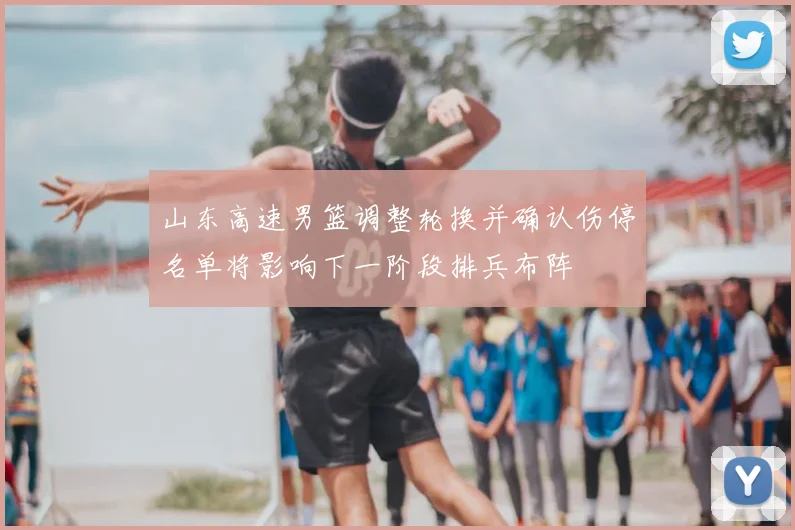 山东高速男篮调整轮换并确认伤停名单将影响下一阶段排兵布阵