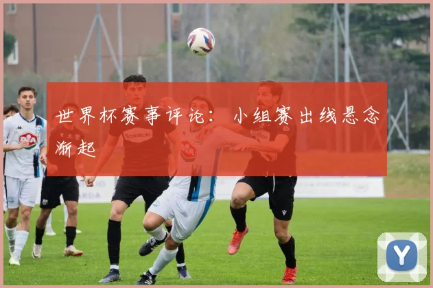 世界杯赛事评论：小组赛出线悬念渐起