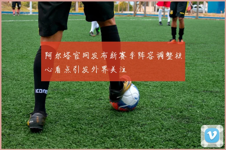 阿尔塔官网发布新赛季阵容调整核心看点引发外界关注
