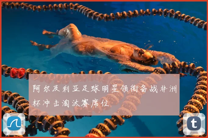 阿尔及利亚足球明星领衔备战非洲杯冲击淘汰赛席位