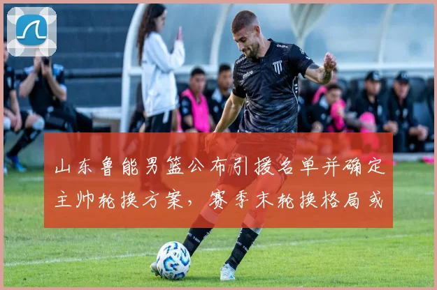 山东鲁能男篮公布引援名单并确定主帅轮换方案，赛季末轮换格局或改写