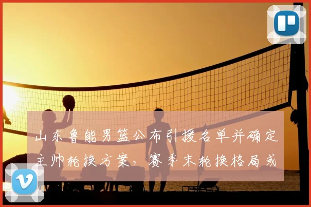 山东鲁能男篮公布引援名单并确定主帅轮换方案，赛季末轮换格局或改写